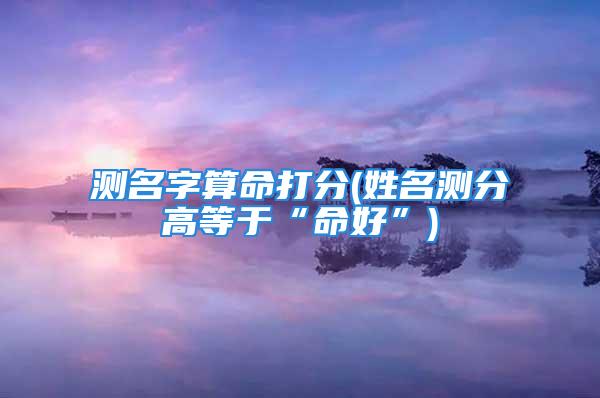 测名字算命打分(姓名测分高等于“命好”)