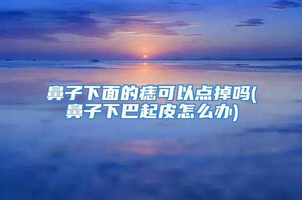 鼻子下面的痣可以点掉吗(鼻子下巴起皮怎么办)